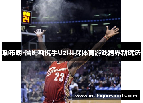 勒布朗·詹姆斯携手Uzi共探体育游戏跨界新玩法